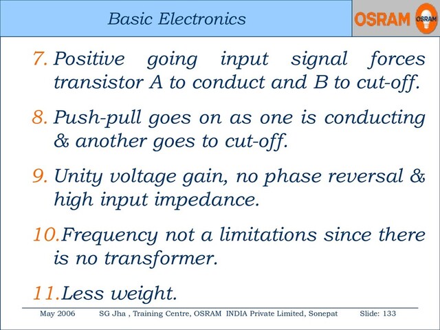 Basic Electronics
May 2006 SG Jha , Training Centre, OSRAM INDIA Private Limited, Sonepat Slide: 133
Basic Electronics
7. Positive going input signal forces
transistor A to conduct and B to cut-off.
8. Push-pull goes on as one is conducting
& another goes to cut-off.
9. Unity voltage gain, no phase reversal &
high input impedance.
10.Frequency not a limitations since there
is no transformer.
11.Less weight.
