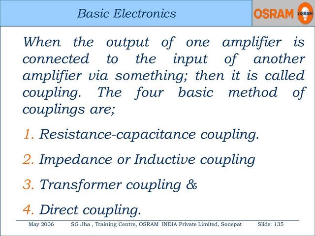 Basic Electronics
May 2006 SG Jha , Training Centre, OSRAM INDIA Private Limited, Sonepat Slide: 135
Basic Electronics
When the output of one amplifier is
connected to the input of another
amplifier via something; then it is called
coupling. The four basic method of
couplings are;
1. Resistance-capacitance coupling.
2. Impedance or Inductive coupling
3. Transformer coupling &
4. Direct coupling.
