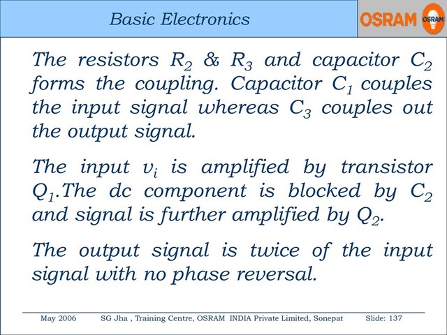 Basic Electronics
May 2006 SG Jha , Training Centre, OSRAM INDIA Private Limited, Sonepat Slide: 137
Basic Electronics
The resistors R2
& R3
and capacitor C2
forms the coupling. Capacitor C1
couples
the input signal whereas C3
couples out
the output signal.
The input vi
is amplified by transistor
Q1
.The dc component is blocked by C2
and signal is further amplified by Q2
.
The output signal is twice of the input
signal with no phase reversal.
