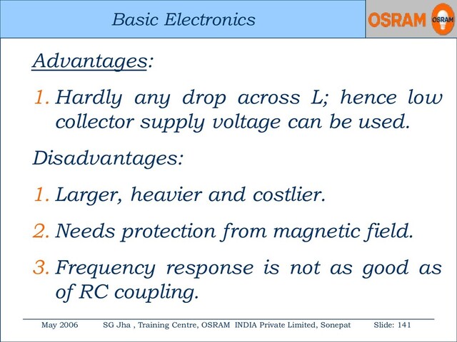 Basic Electronics
May 2006 SG Jha , Training Centre, OSRAM INDIA Private Limited, Sonepat Slide: 141
Basic Electronics
Advantages:
1. Hardly any drop across L; hence low
collector supply voltage can be used.
Disadvantages:
1. Larger, heavier and costlier.
2. Needs protection from magnetic field.
3. Frequency response is not as good as
of RC coupling.
