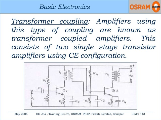 Basic Electronics
May 2006 SG Jha , Training Centre, OSRAM INDIA Private Limited, Sonepat Slide: 143
Basic Electronics
Transformer coupling: Amplifiers using
this type of coupling are known as
transformer coupled amplifiers. This
consists of two single stage transistor
amplifiers using CE configuration.
