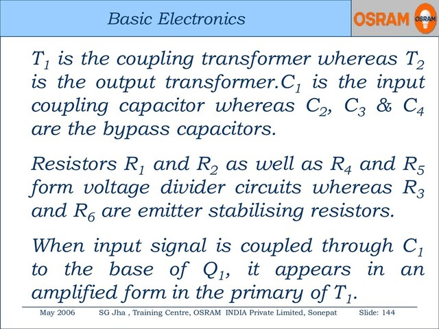 Basic Electronics
May 2006 SG Jha , Training Centre, OSRAM INDIA Private Limited, Sonepat Slide: 144
Basic Electronics
T1
is the coupling transformer whereas T2
is the output transformer.C1
is the input
coupling capacitor whereas C2
, C3
& C4
are the bypass capacitors.
Resistors R1
and R2
as well as R4
and R5
form voltage divider circuits whereas R3
and R6
are emitter stabilising resistors.
When input signal is coupled through C1
to the base of Q1
, it appears in an
amplified form in the primary of T1
.

