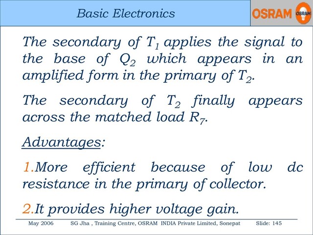 Basic Electronics
May 2006 SG Jha , Training Centre, OSRAM INDIA Private Limited, Sonepat Slide: 145
Basic Electronics
The secondary of T1
applies the signal to
the base of Q2
which appears in an
amplified form in the primary of T2
.
The secondary of T2
finally appears
across the matched load R7
.
Advantages:
1.More efficient because of low dc
resistance in the primary of collector.
2.It provides higher voltage gain.
