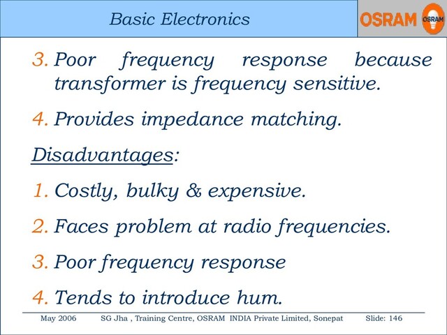 Basic Electronics
May 2006 SG Jha , Training Centre, OSRAM INDIA Private Limited, Sonepat Slide: 146
Basic Electronics
3. Poor frequency response because
transformer is frequency sensitive.
4. Provides impedance matching.
Disadvantages:
1. Costly, bulky & expensive.
2. Faces problem at radio frequencies.
3. Poor frequency response
4. Tends to introduce hum.
