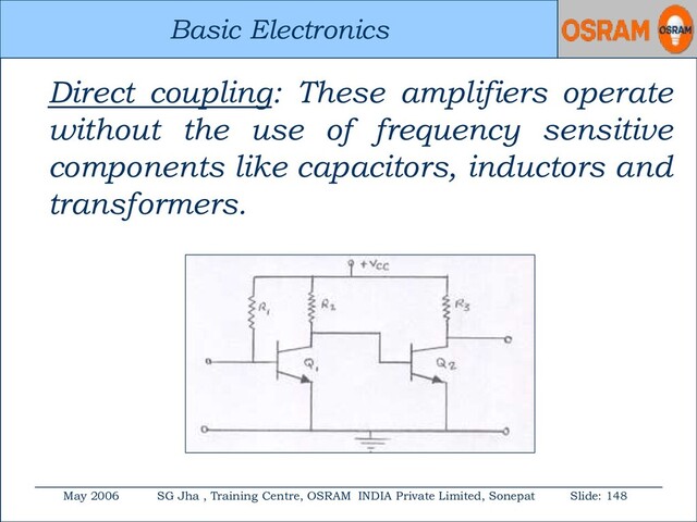 Basic Electronics
May 2006 SG Jha , Training Centre, OSRAM INDIA Private Limited, Sonepat Slide: 148
Basic Electronics
Direct coupling: These amplifiers operate
without the use of frequency sensitive
components like capacitors, inductors and
transformers.
