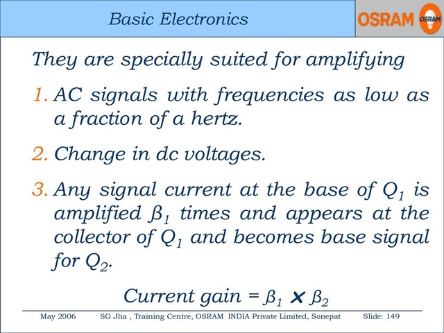 Basic Electronics
May 2006 SG Jha , Training Centre, OSRAM INDIA Private Limited, Sonepat Slide: 149
Basic Electronics
They are specially suited for amplifying
1. AC signals with frequencies as low as
a fraction of a hertz.
2. Change in dc voltages.
3. Any signal current at the base of Q1
is
amplified β1
times and appears at the
collector of Q1
and becomes base signal
for Q2
.
Current gain = β1
 β2
