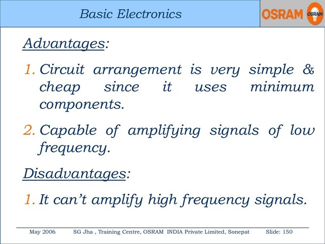 Basic Electronics
May 2006 SG Jha , Training Centre, OSRAM INDIA Private Limited, Sonepat Slide: 150
Basic Electronics
Advantages:
1. Circuit arrangement is very simple &
cheap since it uses minimum
components.
2. Capable of amplifying signals of low
frequency.
Disadvantages:
1. It can’t amplify high frequency signals.

