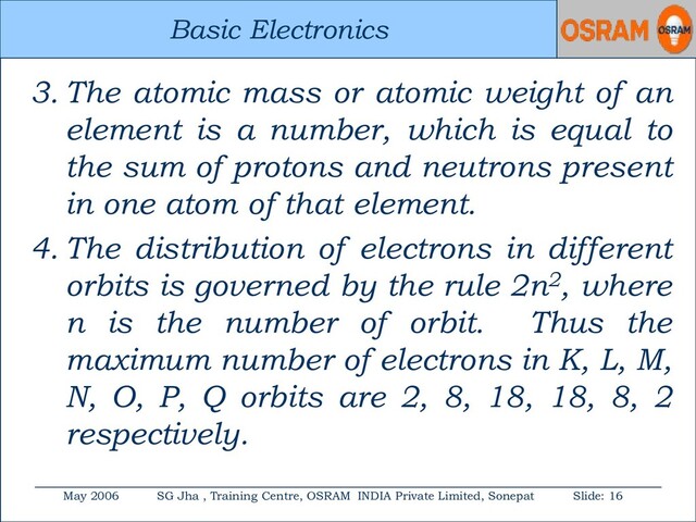 Basic Electronics
May 2006 SG Jha , Training Centre, OSRAM INDIA Private Limited, Sonepat Slide: 16
Basic Electronics
3. The atomic mass or atomic weight of an
element is a number, which is equal to
the sum of protons and neutrons present
in one atom of that element.
4. The distribution of electrons in different
orbits is governed by the rule 2n2, where
n is the number of orbit. Thus the
maximum number of electrons in K, L, M,
N, O, P, Q orbits are 2, 8, 18, 18, 8, 2
respectively.
