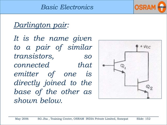 Basic Electronics
May 2006 SG Jha , Training Centre, OSRAM INDIA Private Limited, Sonepat Slide: 152
Basic Electronics
Darlington pair:
It is the name given
to a pair of similar
transistors, so
connected that
emitter of one is
directly joined to the
base of the other as
shown below.
