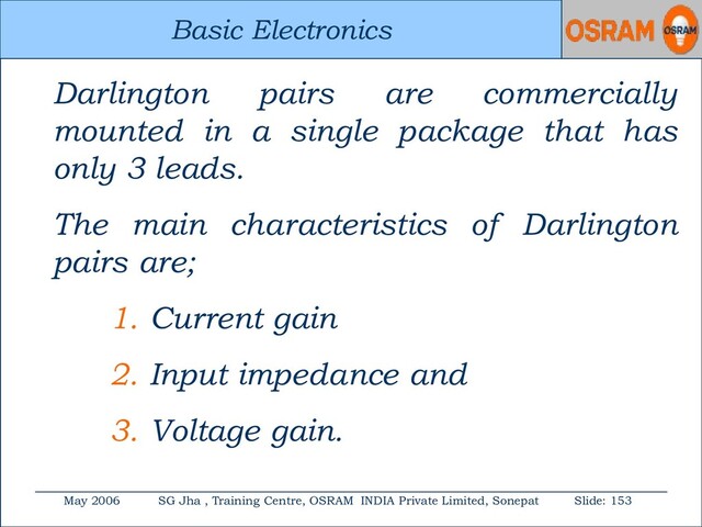 Basic Electronics
May 2006 SG Jha , Training Centre, OSRAM INDIA Private Limited, Sonepat Slide: 153
Basic Electronics
Darlington pairs are commercially
mounted in a single package that has
only 3 leads.
The main characteristics of Darlington
pairs are;
1. Current gain
2. Input impedance and
3. Voltage gain.
