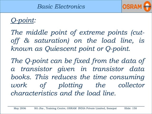 Basic Electronics
May 2006 SG Jha , Training Centre, OSRAM INDIA Private Limited, Sonepat Slide: 158
Basic Electronics
Q-point:
The middle point of extreme points (cut-
off & saturation) on the load line, is
known as Quiescent point or Q-point.
The Q-point can be fixed from the data of
a transistor given in transistor data
books. This reduces the time consuming
work of plotting the collector
characteristics and the load line.
