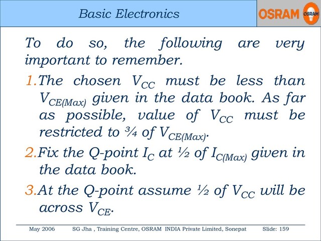 Basic Electronics
May 2006 SG Jha , Training Centre, OSRAM INDIA Private Limited, Sonepat Slide: 159
Basic Electronics
To do so, the following are very
important to remember.
1.The chosen VCC
must be less than
VCE(Max)
given in the data book. As far
as possible, value of VCC
must be
restricted to ¾ of VCE(Max)
.
2.Fix the Q-point IC
at ½ of IC(Max)
given in
the data book.
3.At the Q-point assume ½ of VCC
will be
across VCE
.
