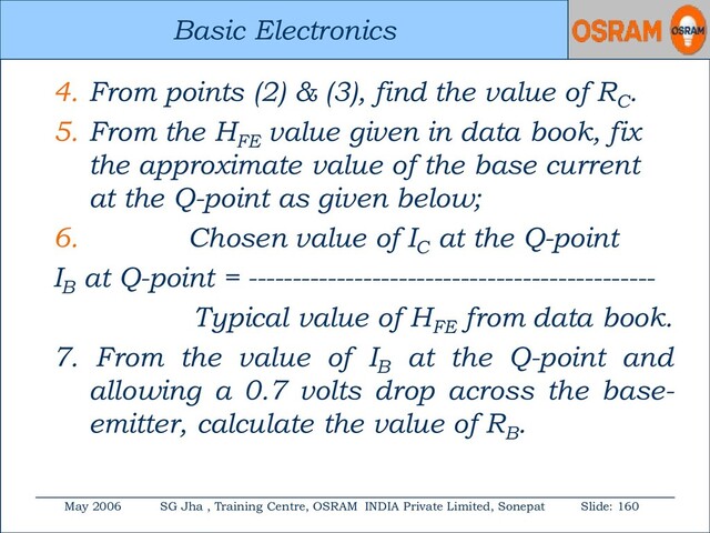 Basic Electronics
May 2006 SG Jha , Training Centre, OSRAM INDIA Private Limited, Sonepat Slide: 160
Basic Electronics
4. From points (2) & (3), find the value of RC
.
5. From the HFE
value given in data book, fix
the approximate value of the base current
at the Q-point as given below;
6. Chosen value of IC
at the Q-point
IB
at Q-point = ----------------------------------------------
Typical value of HFE
from data book.
7. From the value of IB
at the Q-point and
allowing a 0.7 volts drop across the base-
emitter, calculate the value of RB
.
