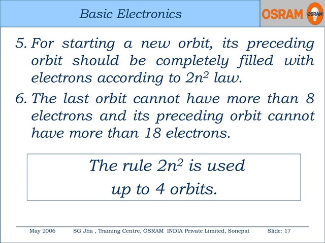 Basic Electronics
May 2006 SG Jha , Training Centre, OSRAM INDIA Private Limited, Sonepat Slide: 17
Basic Electronics
5. For starting a new orbit, its preceding
orbit should be completely filled with
electrons according to 2n2 law.
6. The last orbit cannot have more than 8
electrons and its preceding orbit cannot
have more than 18 electrons.
The rule 2n2 is used
up to 4 orbits.
