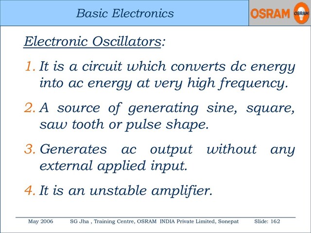Basic Electronics
May 2006 SG Jha , Training Centre, OSRAM INDIA Private Limited, Sonepat Slide: 162
Basic Electronics
Electronic Oscillators:
1. It is a circuit which converts dc energy
into ac energy at very high frequency.
2. A source of generating sine, square,
saw tooth or pulse shape.
3. Generates ac output without any
external applied input.
4. It is an unstable amplifier.
