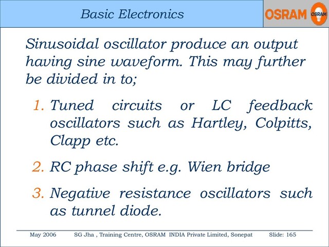 Basic Electronics
May 2006 SG Jha , Training Centre, OSRAM INDIA Private Limited, Sonepat Slide: 165
Basic Electronics
Sinusoidal oscillator produce an output
having sine waveform. This may further
be divided in to;
1. Tuned circuits or LC feedback
oscillators such as Hartley, Colpitts,
Clapp etc.
2. RC phase shift e.g. Wien bridge
3. Negative resistance oscillators such
as tunnel diode.
