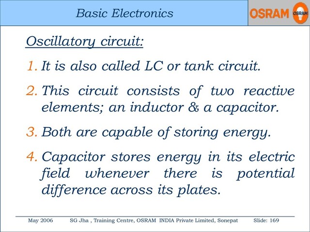 Basic Electronics
May 2006 SG Jha , Training Centre, OSRAM INDIA Private Limited, Sonepat Slide: 169
Basic Electronics
Oscillatory circuit:
1. It is also called LC or tank circuit.
2. This circuit consists of two reactive
elements; an inductor & a capacitor.
3. Both are capable of storing energy.
4. Capacitor stores energy in its electric
field whenever there is potential
difference across its plates.
