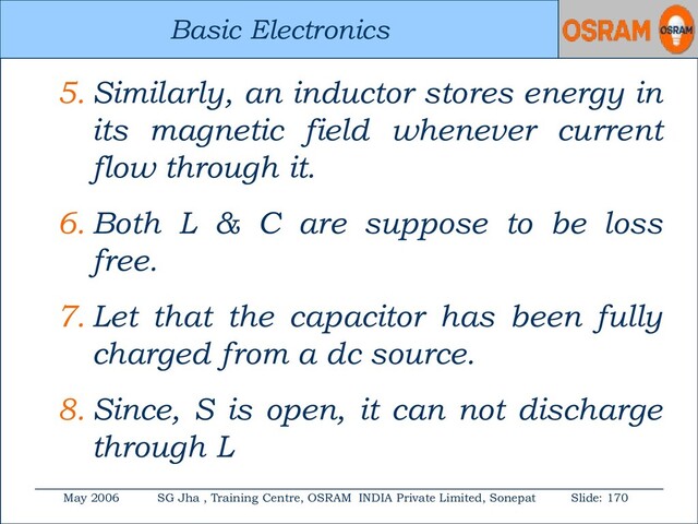 Basic Electronics
May 2006 SG Jha , Training Centre, OSRAM INDIA Private Limited, Sonepat Slide: 170
Basic Electronics
5. Similarly, an inductor stores energy in
its magnetic field whenever current
flow through it.
6. Both L & C are suppose to be loss
free.
7. Let that the capacitor has been fully
charged from a dc source.
8. Since, S is open, it can not discharge
through L
