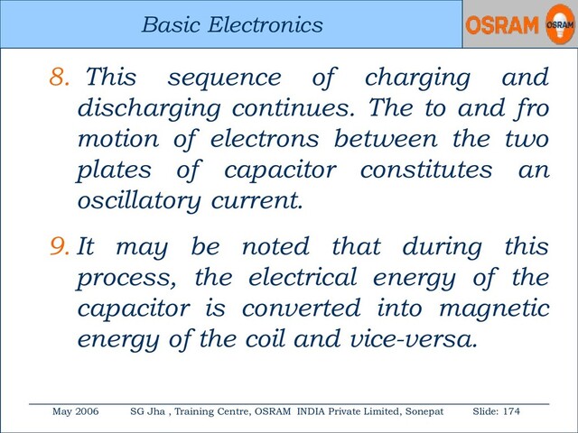 Basic Electronics
May 2006 SG Jha , Training Centre, OSRAM INDIA Private Limited, Sonepat Slide: 174
Basic Electronics
8. This sequence of charging and
discharging continues. The to and fro
motion of electrons between the two
plates of capacitor constitutes an
oscillatory current.
9. It may be noted that during this
process, the electrical energy of the
capacitor is converted into magnetic
energy of the coil and vice-versa.
