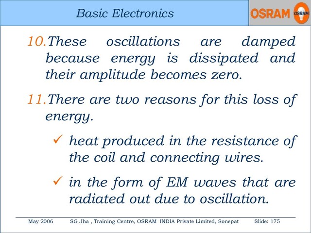Basic Electronics
May 2006 SG Jha , Training Centre, OSRAM INDIA Private Limited, Sonepat Slide: 175
Basic Electronics
10.These oscillations are damped
because energy is dissipated and
their amplitude becomes zero.
11.There are two reasons for this loss of
energy.
 heat produced in the resistance of
the coil and connecting wires.
 in the form of EM waves that are
radiated out due to oscillation.
