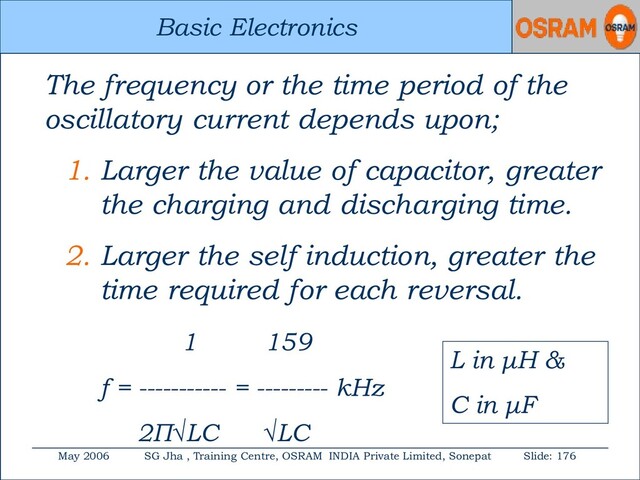Basic Electronics
May 2006 SG Jha , Training Centre, OSRAM INDIA Private Limited, Sonepat Slide: 176
Basic Electronics
The frequency or the time period of the
oscillatory current depends upon;
1. Larger the value of capacitor, greater
the charging and discharging time.
2. Larger the self induction, greater the
time required for each reversal.
1 159
f = ----------- = --------- kHz
2Π√LC √LC
L in μH &
C in μF
