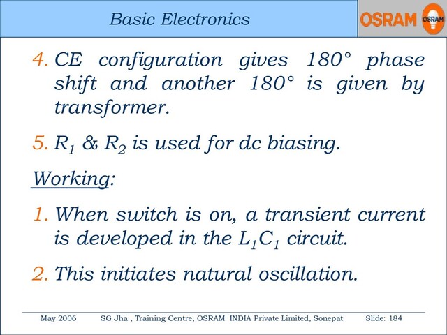 Basic Electronics
May 2006 SG Jha , Training Centre, OSRAM INDIA Private Limited, Sonepat Slide: 184
Basic Electronics
4. CE configuration gives 180° phase
shift and another 180° is given by
transformer.
5. R1
& R2
is used for dc biasing.
Working:
1. When switch is on, a transient current
is developed in the L1
C1
circuit.
2. This initiates natural oscillation.
