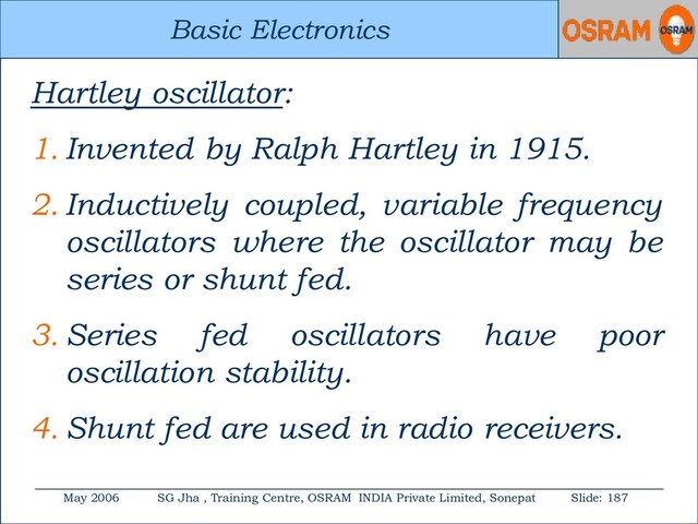 Basic Electronics
May 2006 SG Jha , Training Centre, OSRAM INDIA Private Limited, Sonepat Slide: 187
Basic Electronics
Hartley oscillator:
1. Invented by Ralph Hartley in 1915.
2. Inductively coupled, variable frequency
oscillators where the oscillator may be
series or shunt fed.
3. Series fed oscillators have poor
oscillation stability.
4. Shunt fed are used in radio receivers.
