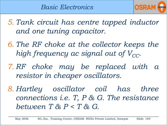 Basic Electronics
May 2006 SG Jha , Training Centre, OSRAM INDIA Private Limited, Sonepat Slide: 189
Basic Electronics
5. Tank circuit has centre tapped inductor
and one tuning capacitor.
6. The RF choke at the collector keeps the
high frequency ac signal out of VCC
.
7. RF choke may be replaced with a
resistor in cheaper oscillators.
8. Hartley oscillator coil has three
connections i.e. T, P & G. The resistance
between T & P < T & G.
