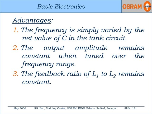 Basic Electronics
May 2006 SG Jha , Training Centre, OSRAM INDIA Private Limited, Sonepat Slide: 191
Basic Electronics
Advantages:
1. The frequency is simply varied by the
net value of C in the tank circuit.
2. The output amplitude remains
constant when tuned over the
frequency range.
3. The feedback ratio of L1
to L2
remains
constant.
