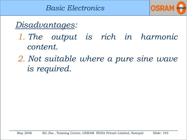 Basic Electronics
May 2006 SG Jha , Training Centre, OSRAM INDIA Private Limited, Sonepat Slide: 192
Basic Electronics
Disadvantages:
1. The output is rich in harmonic
content.
2. Not suitable where a pure sine wave
is required.
