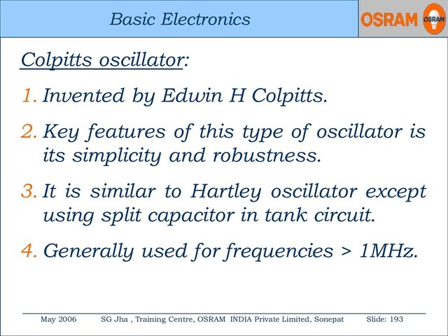 Basic Electronics
May 2006 SG Jha , Training Centre, OSRAM INDIA Private Limited, Sonepat Slide: 193
Basic Electronics
Colpitts oscillator:
1. Invented by Edwin H Colpitts.
2. Key features of this type of oscillator is
its simplicity and robustness.
3. It is similar to Hartley oscillator except
using split capacitor in tank circuit.
4. Generally used for frequencies > 1MHz.
