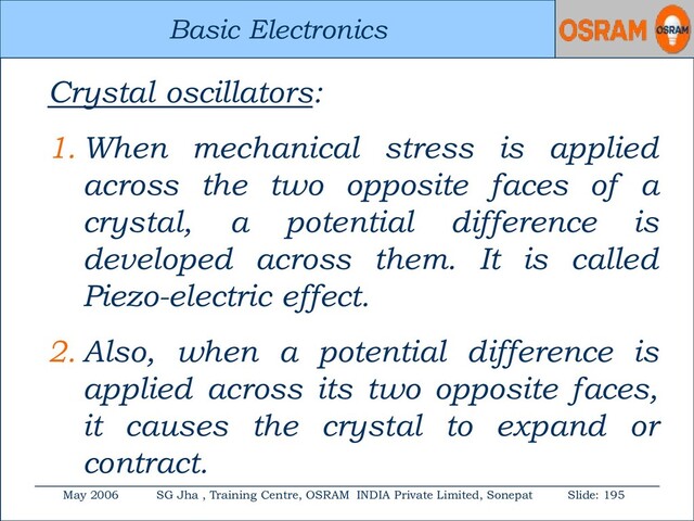 Basic Electronics
May 2006 SG Jha , Training Centre, OSRAM INDIA Private Limited, Sonepat Slide: 195
Basic Electronics
Crystal oscillators:
1. When mechanical stress is applied
across the two opposite faces of a
crystal, a potential difference is
developed across them. It is called
Piezo-electric effect.
2. Also, when a potential difference is
applied across its two opposite faces,
it causes the crystal to expand or
contract.
