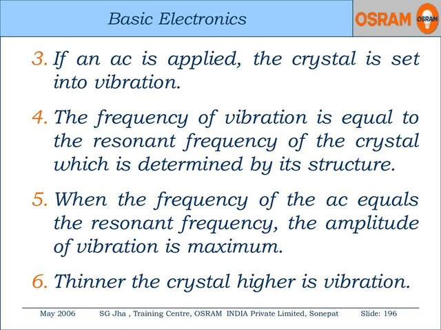 Basic Electronics
May 2006 SG Jha , Training Centre, OSRAM INDIA Private Limited, Sonepat Slide: 196
Basic Electronics
3. If an ac is applied, the crystal is set
into vibration.
4. The frequency of vibration is equal to
the resonant frequency of the crystal
which is determined by its structure.
5. When the frequency of the ac equals
the resonant frequency, the amplitude
of vibration is maximum.
6. Thinner the crystal higher is vibration.
