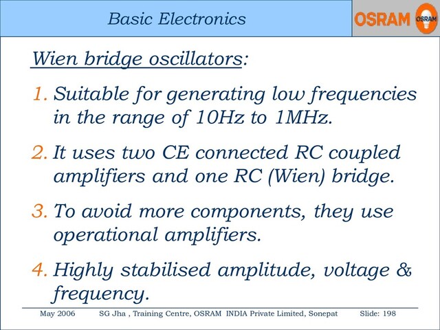 Basic Electronics
May 2006 SG Jha , Training Centre, OSRAM INDIA Private Limited, Sonepat Slide: 198
Basic Electronics
Wien bridge oscillators:
1. Suitable for generating low frequencies
in the range of 10Hz to 1MHz.
2. It uses two CE connected RC coupled
amplifiers and one RC (Wien) bridge.
3. To avoid more components, they use
operational amplifiers.
4. Highly stabilised amplitude, voltage &
frequency.
