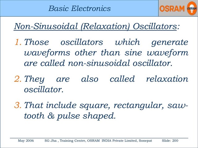 Basic Electronics
May 2006 SG Jha , Training Centre, OSRAM INDIA Private Limited, Sonepat Slide: 200
Basic Electronics
Non-Sinusoidal (Relaxation) Oscillators:
1. Those oscillators which generate
waveforms other than sine waveform
are called non-sinusoidal oscillator.
2. They are also called relaxation
oscillator.
3. That include square, rectangular, saw-
tooth & pulse shaped.
