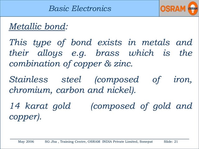 Basic Electronics
May 2006 SG Jha , Training Centre, OSRAM INDIA Private Limited, Sonepat Slide: 21
Basic Electronics
Metallic bond:
This type of bond exists in metals and
their alloys e.g. brass which is the
combination of copper & zinc.
Stainless steel (composed of iron,
chromium, carbon and nickel).
14 karat gold (composed of gold and
copper).
