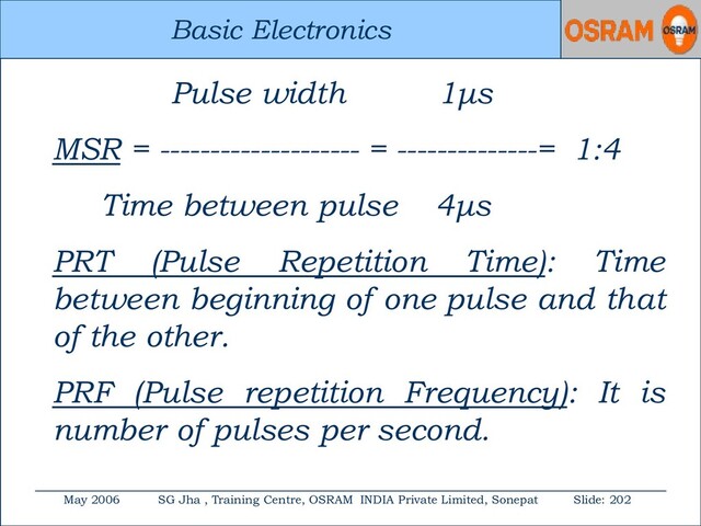 Basic Electronics
May 2006 SG Jha , Training Centre, OSRAM INDIA Private Limited, Sonepat Slide: 202
Basic Electronics
Pulse width 1μs
MSR = -------------------- = --------------= 1:4
Time between pulse 4μs
PRT (Pulse Repetition Time): Time
between beginning of one pulse and that
of the other.
PRF (Pulse repetition Frequency): It is
number of pulses per second.

