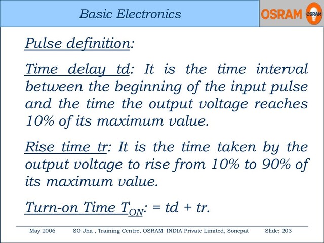 Basic Electronics
May 2006 SG Jha , Training Centre, OSRAM INDIA Private Limited, Sonepat Slide: 203
Basic Electronics
Pulse definition:
Time delay td: It is the time interval
between the beginning of the input pulse
and the time the output voltage reaches
10% of its maximum value.
Rise time tr: It is the time taken by the
output voltage to rise from 10% to 90% of
its maximum value.
Turn-on Time TON
: = td + tr.
