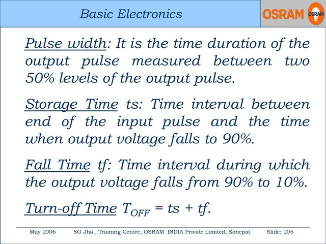 Basic Electronics
May 2006 SG Jha , Training Centre, OSRAM INDIA Private Limited, Sonepat Slide: 205
Basic Electronics
Pulse width: It is the time duration of the
output pulse measured between two
50% levels of the output pulse.
Storage Time ts: Time interval between
end of the input pulse and the time
when output voltage falls to 90%.
Fall Time tf: Time interval during which
the output voltage falls from 90% to 10%.
Turn-off Time TOFF
= ts + tf.

