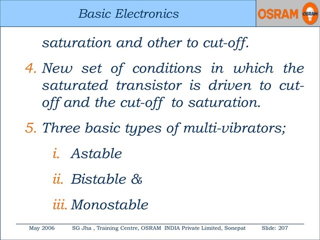 Basic Electronics
May 2006 SG Jha , Training Centre, OSRAM INDIA Private Limited, Sonepat Slide: 207
Basic Electronics
saturation and other to cut-off.
4. New set of conditions in which the
saturated transistor is driven to cut-
off and the cut-off to saturation.
5. Three basic types of multi-vibrators;
i. Astable
ii. Bistable &
iii. Monostable
