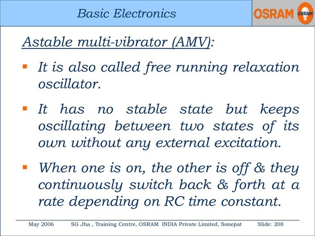 Basic Electronics
May 2006 SG Jha , Training Centre, OSRAM INDIA Private Limited, Sonepat Slide: 208
Basic Electronics
Astable multi-vibrator (AMV):
 It is also called free running relaxation
oscillator.
 It has no stable state but keeps
oscillating between two states of its
own without any external excitation.
 When one is on, the other is off & they
continuously switch back & forth at a
rate depending on RC time constant.
