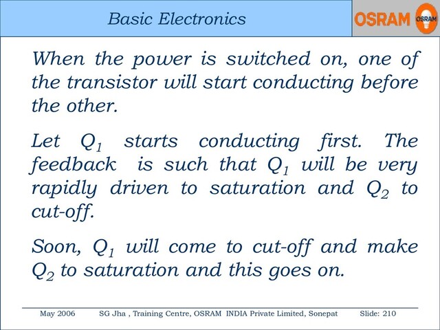 Basic Electronics
May 2006 SG Jha , Training Centre, OSRAM INDIA Private Limited, Sonepat Slide: 210
Basic Electronics
When the power is switched on, one of
the transistor will start conducting before
the other.
Let Q1
starts conducting first. The
feedback is such that Q1
will be very
rapidly driven to saturation and Q2
to
cut-off.
Soon, Q1
will come to cut-off and make
Q2
to saturation and this goes on.
