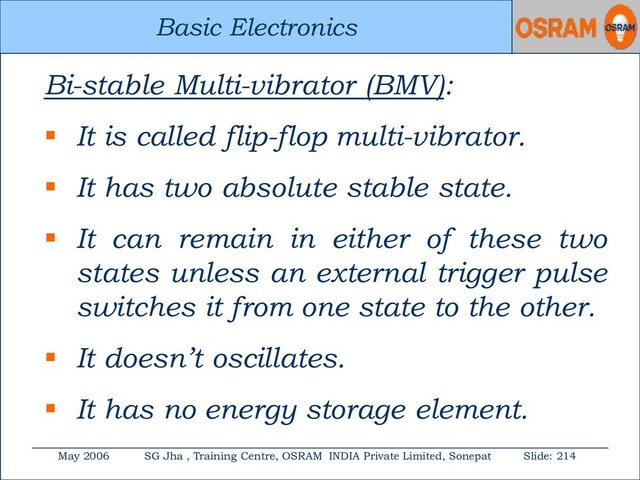 Basic Electronics
May 2006 SG Jha , Training Centre, OSRAM INDIA Private Limited, Sonepat Slide: 214
Basic Electronics
Bi-stable Multi-vibrator (BMV):
 It is called flip-flop multi-vibrator.
 It has two absolute stable state.
 It can remain in either of these two
states unless an external trigger pulse
switches it from one state to the other.
 It doesn’t oscillates.
 It has no energy storage element.

