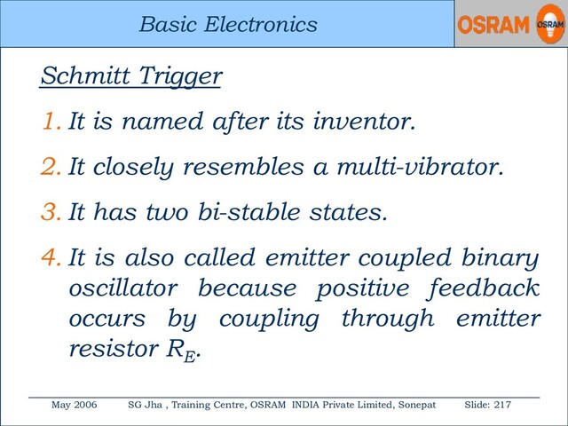 Basic Electronics
May 2006 SG Jha , Training Centre, OSRAM INDIA Private Limited, Sonepat Slide: 217
Basic Electronics
Schmitt Trigger
1. It is named after its inventor.
2. It closely resembles a multi-vibrator.
3. It has two bi-stable states.
4. It is also called emitter coupled binary
oscillator because positive feedback
occurs by coupling through emitter
resistor RE
.

