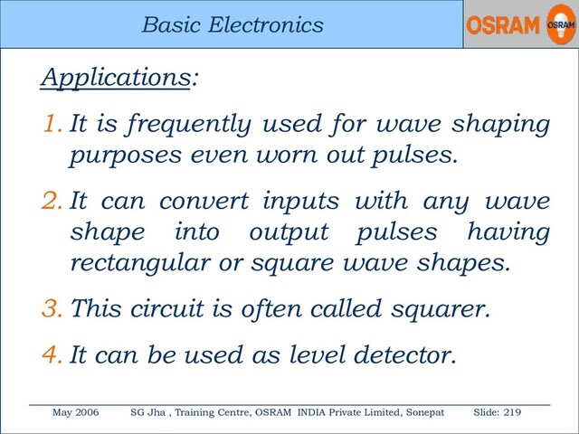Basic Electronics
May 2006 SG Jha , Training Centre, OSRAM INDIA Private Limited, Sonepat Slide: 219
Basic Electronics
Applications:
1. It is frequently used for wave shaping
purposes even worn out pulses.
2. It can convert inputs with any wave
shape into output pulses having
rectangular or square wave shapes.
3. This circuit is often called squarer.
4. It can be used as level detector.
