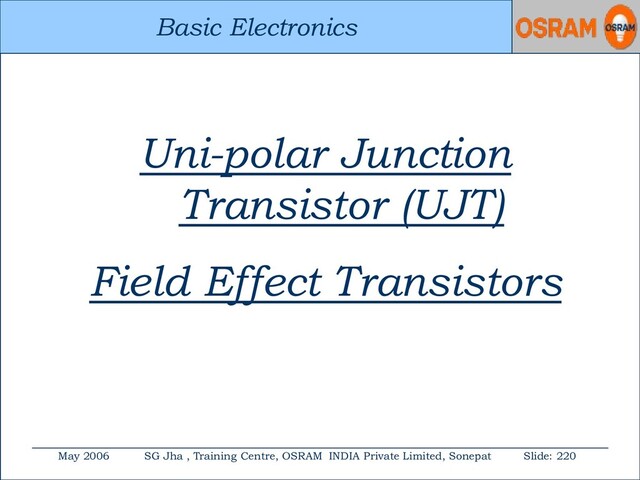 Basic Electronics
May 2006 SG Jha , Training Centre, OSRAM INDIA Private Limited, Sonepat Slide: 220
Basic Electronics
Uni-polar Junction
Transistor (UJT)
Field Effect Transistors
