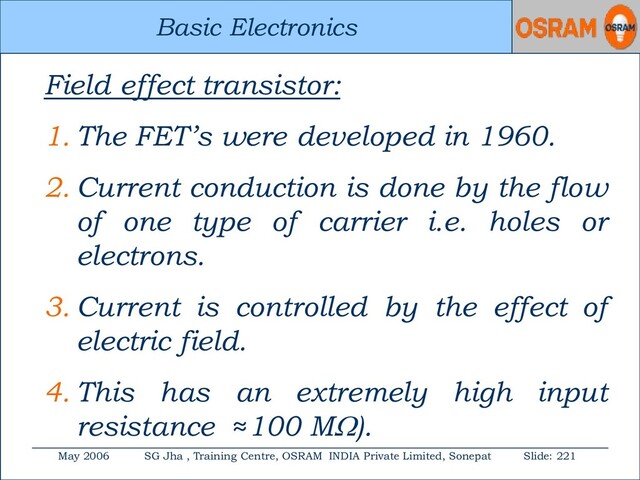 Basic Electronics
May 2006 SG Jha , Training Centre, OSRAM INDIA Private Limited, Sonepat Slide: 221
Basic Electronics
Field effect transistor:
1. The FET’s were developed in 1960.
2. Current conduction is done by the flow
of one type of carrier i.e. holes or
electrons.
3. Current is controlled by the effect of
electric field.
4. This has an extremely high input
resistance ≈100 M).
