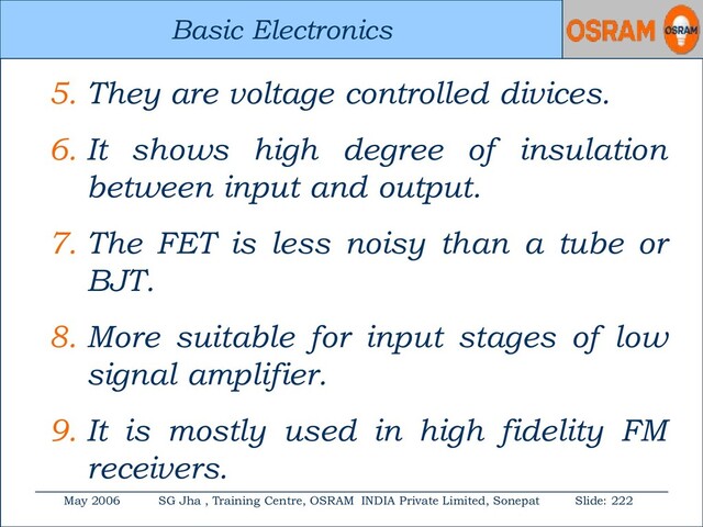 Basic Electronics
May 2006 SG Jha , Training Centre, OSRAM INDIA Private Limited, Sonepat Slide: 222
Basic Electronics
5. They are voltage controlled divices.
6. It shows high degree of insulation
between input and output.
7. The FET is less noisy than a tube or
BJT.
8. More suitable for input stages of low
signal amplifier.
9. It is mostly used in high fidelity FM
receivers.
