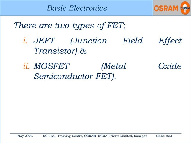 Basic Electronics
May 2006 SG Jha , Training Centre, OSRAM INDIA Private Limited, Sonepat Slide: 223
Basic Electronics
There are two types of FET;
i. JEFT (Junction Field Effect
Transistor).&
ii. MOSFET (Metal Oxide
Semiconductor FET).
