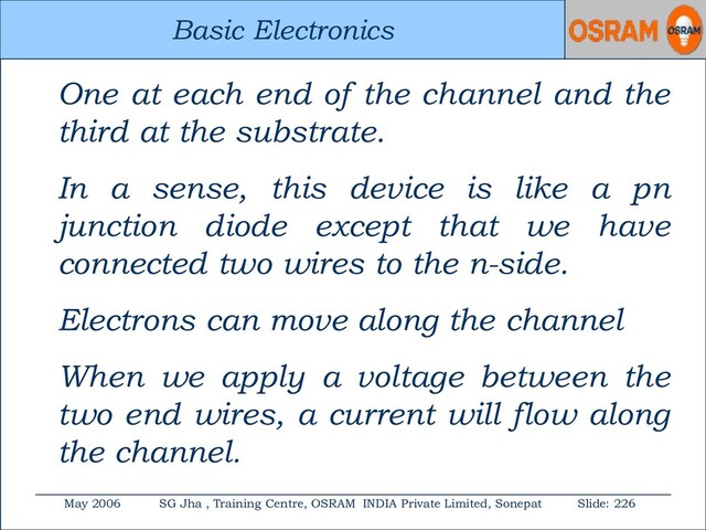 Basic Electronics
May 2006 SG Jha , Training Centre, OSRAM INDIA Private Limited, Sonepat Slide: 226
Basic Electronics
One at each end of the channel and the
third at the substrate.
In a sense, this device is like a pn
junction diode except that we have
connected two wires to the n-side.
Electrons can move along the channel
When we apply a voltage between the
two end wires, a current will flow along
the channel.
